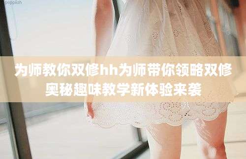 为师教你双修hh为师带你领略双修奥秘趣味教学新体验来袭
