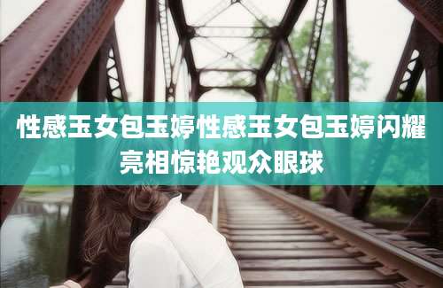 性感玉女包玉婷性感玉女包玉婷闪耀亮相惊艳观众眼球