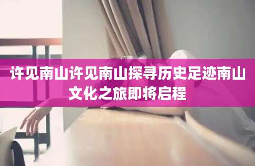 许见南山许见南山探寻历史足迹南山文化之旅即将启程