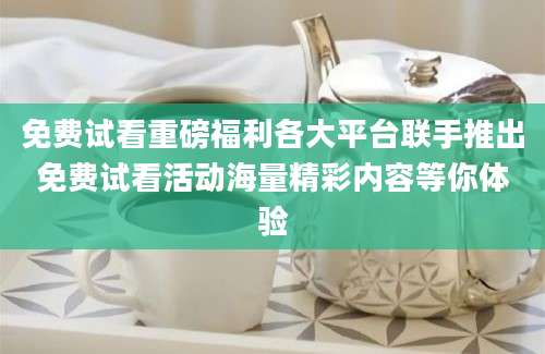 免费试看重磅福利各大平台联手推出免费试看活动海量精彩内容等你体验