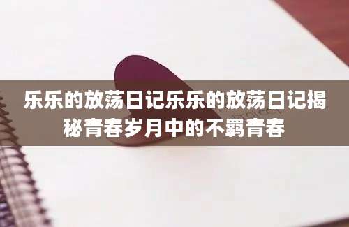 乐乐的放荡日记乐乐的放荡日记揭秘青春岁月中的不羁青春