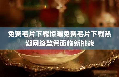 免费毛片下载惊曝免费毛片下载热潮网络监管面临新挑战