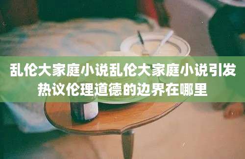 乱伦大家庭小说乱伦大家庭小说引发热议伦理道德的边界在哪里