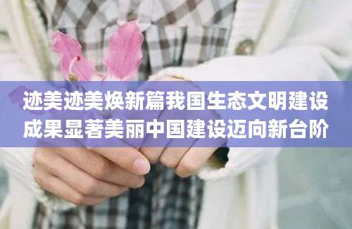 迹美迹美焕新篇我国生态文明建设成果显著美丽中国建设迈向新台阶