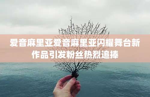 爱音麻里亚爱音麻里亚闪耀舞台新作品引发粉丝热烈追捧
