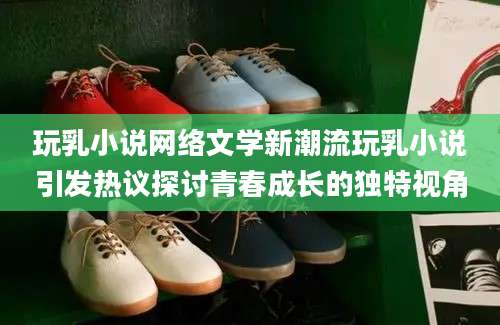 玩乳小说网络文学新潮流玩乳小说引发热议探讨青春成长的独特视角