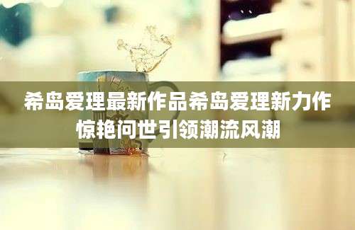 希岛爱理最新作品希岛爱理新力作惊艳问世引领潮流风潮