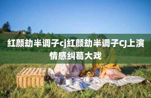 红颜劫半调子cj红颜劫半调子CJ上演情感纠葛大戏