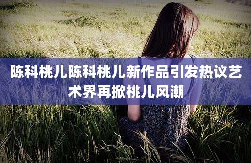 陈科桃儿陈科桃儿新作品引发热议艺术界再掀桃儿风潮