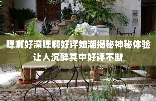 嗯啊好深嗯啊好评如潮揭秘神秘体验让人沉醉其中好评不断