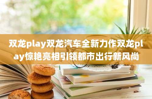 双龙play双龙汽车全新力作双龙play惊艳亮相引领都市出行新风尚