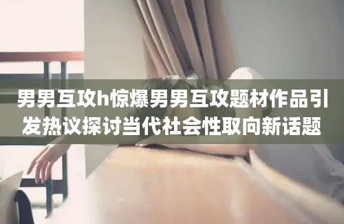 男男互攻h惊爆男男互攻题材作品引发热议探讨当代社会性取向新话题