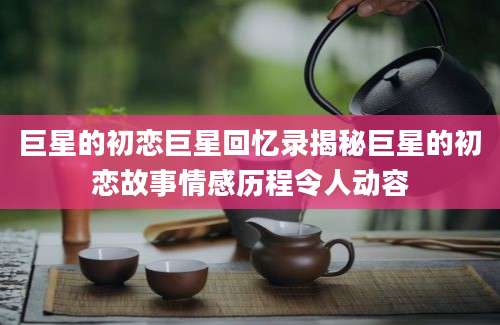 巨星的初恋巨星回忆录揭秘巨星的初恋故事情感历程令人动容