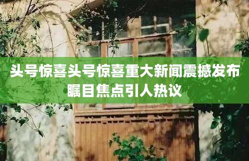 头号惊喜头号惊喜重大新闻震撼发布瞩目焦点引人热议