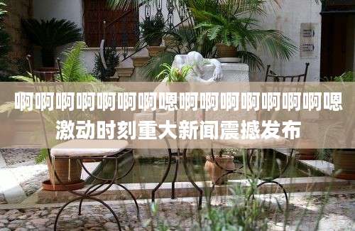 啊啊啊啊啊啊啊嗯啊啊啊啊啊啊啊嗯激动时刻重大新闻震撼发布