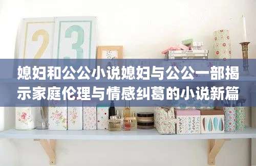 媳妇和公公小说媳妇与公公一部揭示家庭伦理与情感纠葛的小说新篇