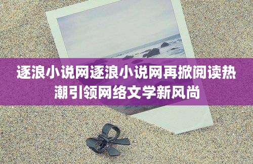 逐浪小说网逐浪小说网再掀阅读热潮引领网络文学新风尚