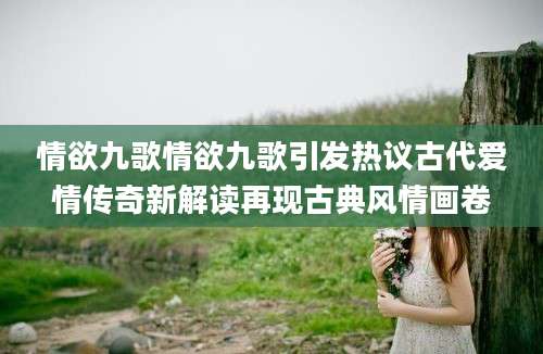 情欲九歌情欲九歌引发热议古代爱情传奇新解读再现古典风情画卷