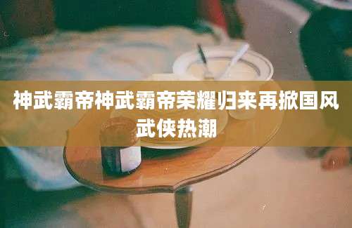 神武霸帝神武霸帝荣耀归来再掀国风武侠热潮