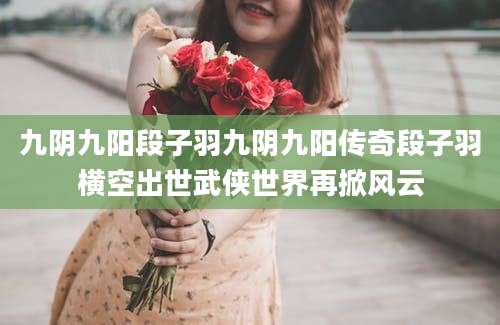 九阴九阳段子羽九阴九阳传奇段子羽横空出世武侠世界再掀风云