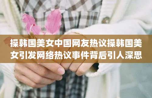 操韩国美女中国网友热议操韩国美女引发网络热议事件背后引人深思