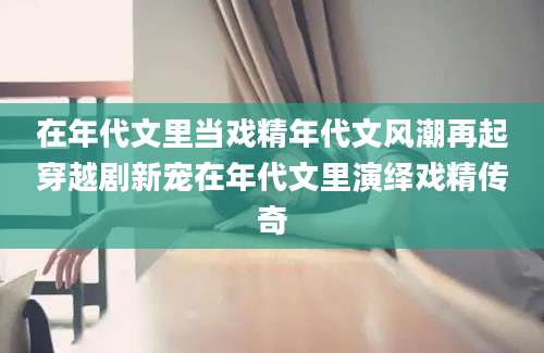 在年代文里当戏精年代文风潮再起穿越剧新宠在年代文里演绎戏精传奇