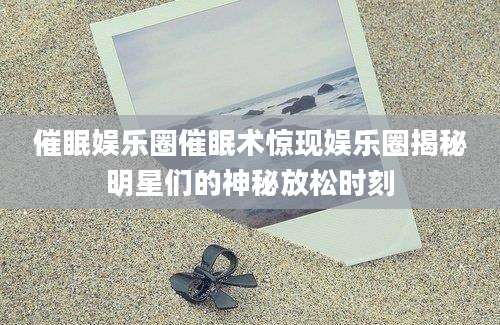 催眠娱乐圈催眠术惊现娱乐圈揭秘明星们的神秘放松时刻