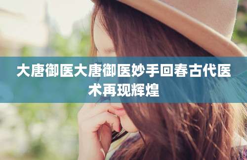 大唐御医大唐御医妙手回春古代医术再现辉煌