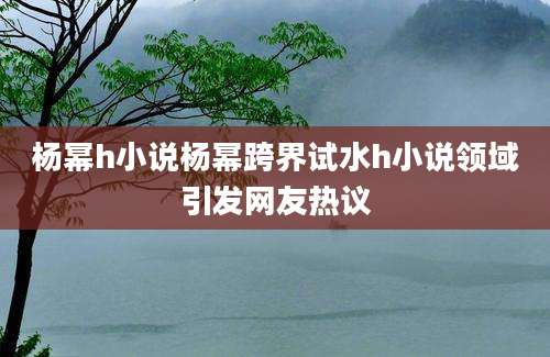 杨幂h小说杨幂跨界试水h小说领域引发网友热议