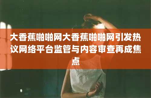 大香蕉啪啪网大香蕉啪啪网引发热议网络平台监管与内容审查再成焦点