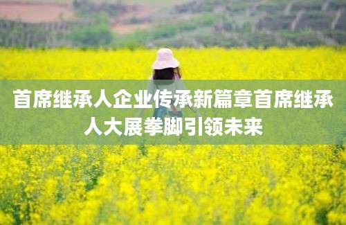 首席继承人企业传承新篇章首席继承人大展拳脚引领未来