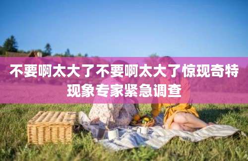 不要啊太大了不要啊太大了惊现奇特现象专家紧急调查