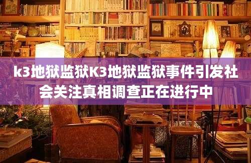 k3地狱监狱K3地狱监狱事件引发社会关注真相调查正在进行中