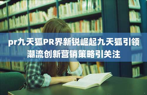 pr九天狐PR界新锐崛起九天狐引领潮流创新营销策略引关注
