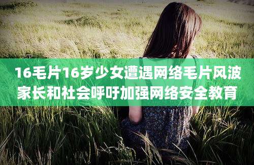 16毛片16岁少女遭遇网络毛片风波家长和社会呼吁加强网络安全教育