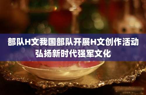 部队H文我国部队开展H文创作活动弘扬新时代强军文化