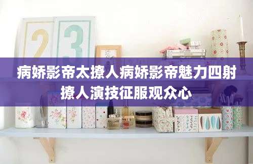 病娇影帝太撩人病娇影帝魅力四射撩人演技征服观众心