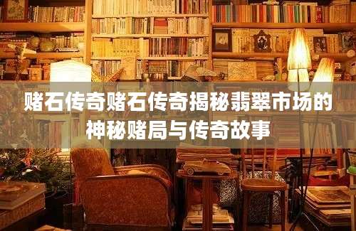 赌石传奇赌石传奇揭秘翡翠市场的神秘赌局与传奇故事
