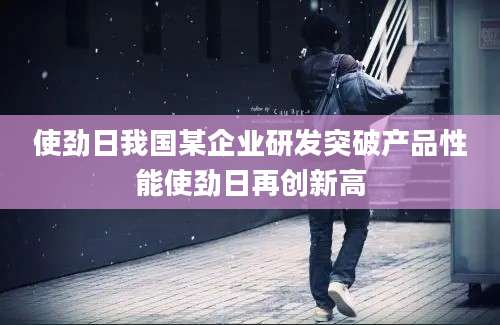使劲日我国某企业研发突破产品性能使劲日再创新高