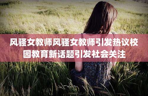 风骚女教师风骚女教师引发热议校园教育新话题引发社会关注
