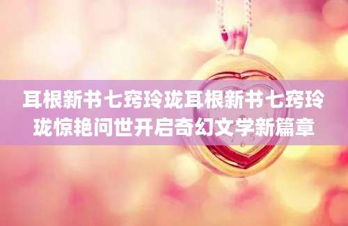耳根新书七窍玲珑耳根新书七窍玲珑惊艳问世开启奇幻文学新篇章