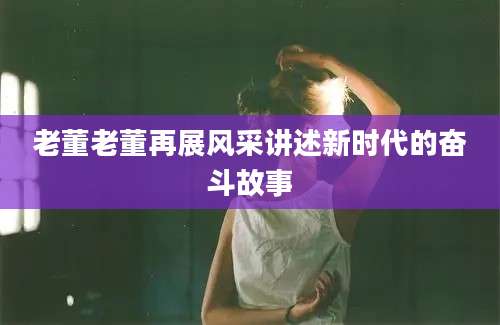 老董老董再展风采讲述新时代的奋斗故事