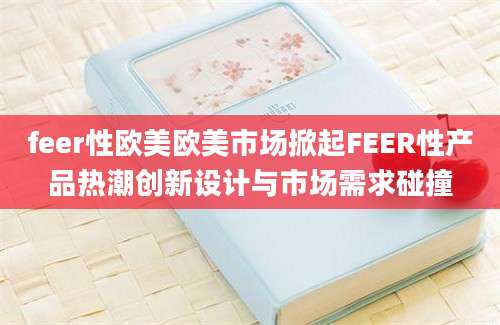 feer性欧美欧美市场掀起FEER性产品热潮创新设计与市场需求碰撞