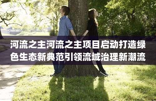 河流之主河流之主项目启动打造绿色生态新典范引领流域治理新潮流