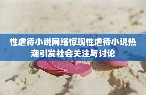 性虐待小说网络惊现性虐待小说热潮引发社会关注与讨论