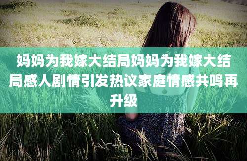 妈妈为我嫁大结局妈妈为我嫁大结局感人剧情引发热议家庭情感共鸣再升级