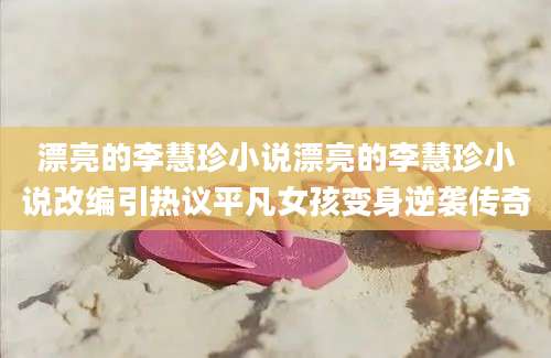 漂亮的李慧珍小说漂亮的李慧珍小说改编引热议平凡女孩变身逆袭传奇