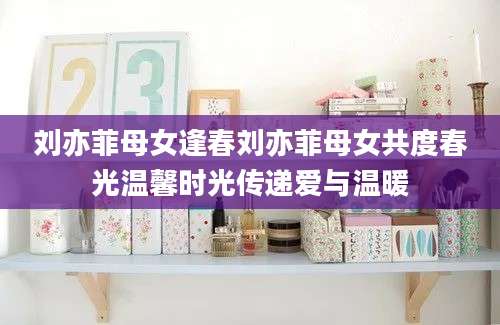 刘亦菲母女逢春刘亦菲母女共度春光温馨时光传递爱与温暖