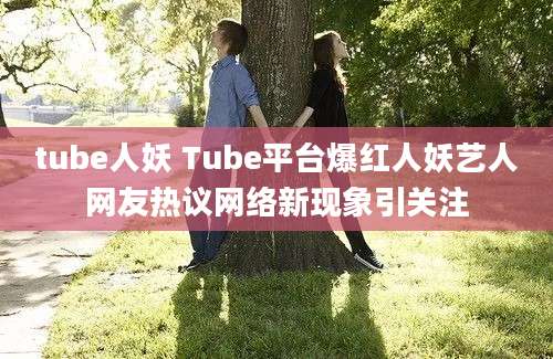 tube人妖 Tube平台爆红人妖艺人网友热议网络新现象引关注