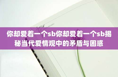 你却爱着一个sb你却爱着一个sb揭秘当代爱情观中的矛盾与困惑